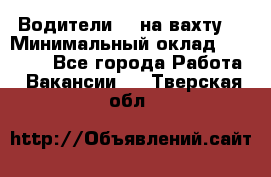 Водители BC на вахту. › Минимальный оклад ­ 60 000 - Все города Работа » Вакансии   . Тверская обл.